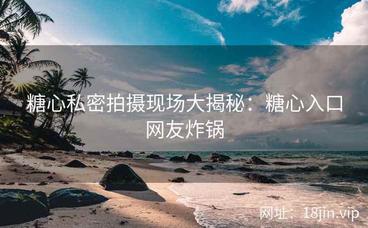 糖心私密拍摄现场大揭秘：糖心入口网友炸锅