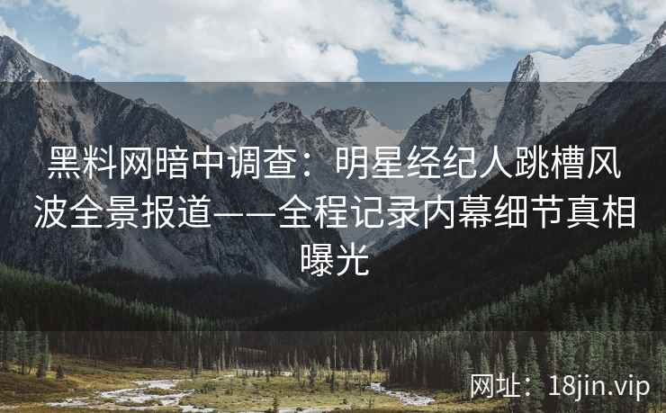 黑料网暗中调查：明星经纪人跳槽风波全景报道——全程记录内幕细节真相曝光