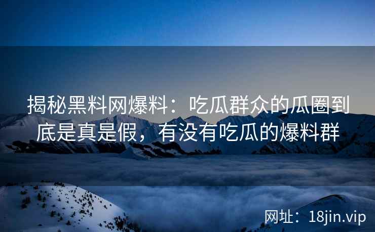 揭秘黑料网爆料：吃瓜群众的瓜圈到底是真是假，有没有吃瓜的爆料群