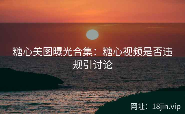 糖心美图曝光合集：糖心视频是否违规引讨论