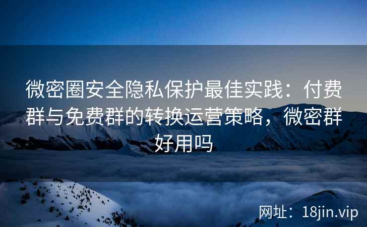 微密圈安全隐私保护最佳实践：付费群与免费群的转换运营策略，微密群好用吗
