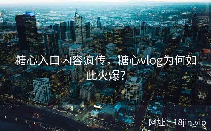 糖心入口内容疯传，糖心vlog为何如此火爆？