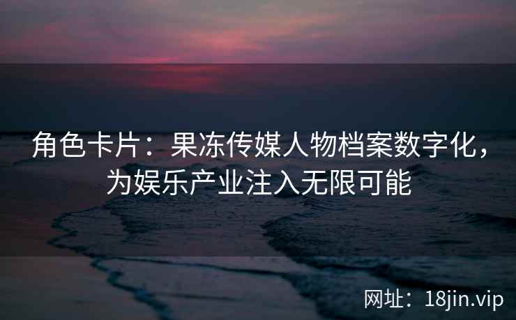 角色卡片：果冻传媒人物档案数字化，为娱乐产业注入无限可能