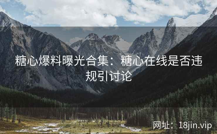 糖心爆料曝光合集：糖心在线是否违规引讨论