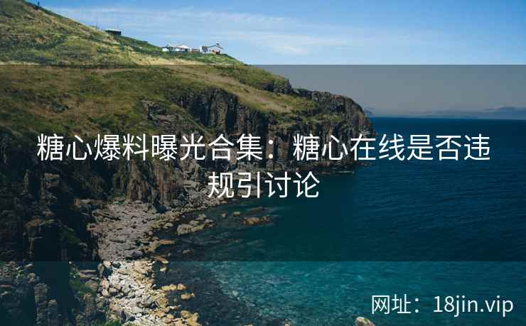 糖心爆料曝光合集：糖心在线是否违规引讨论