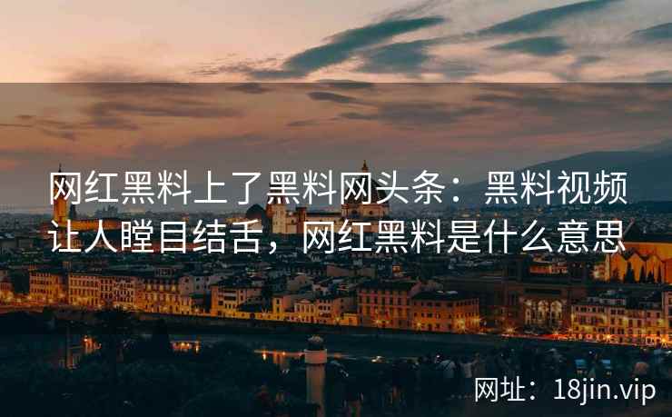 网红黑料上了黑料网头条：黑料视频让人瞠目结舌，网红黑料是什么意思
