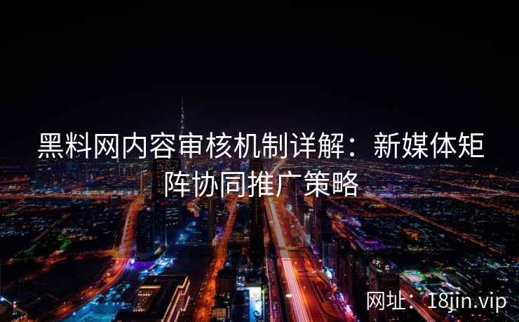 黑料网内容审核机制详解：新媒体矩阵协同推广策略