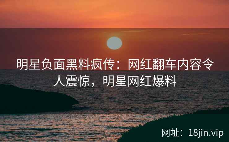 明星负面黑料疯传：网红翻车内容令人震惊，明星网红爆料