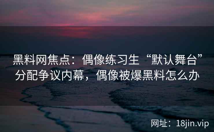 黑料网焦点：偶像练习生“默认舞台”分配争议内幕，偶像被爆黑料怎么办