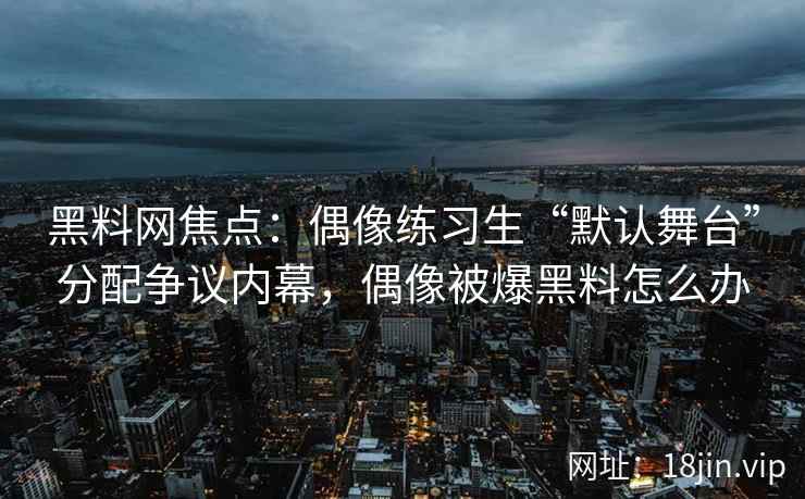黑料网焦点：偶像练习生“默认舞台”分配争议内幕，偶像被爆黑料怎么办