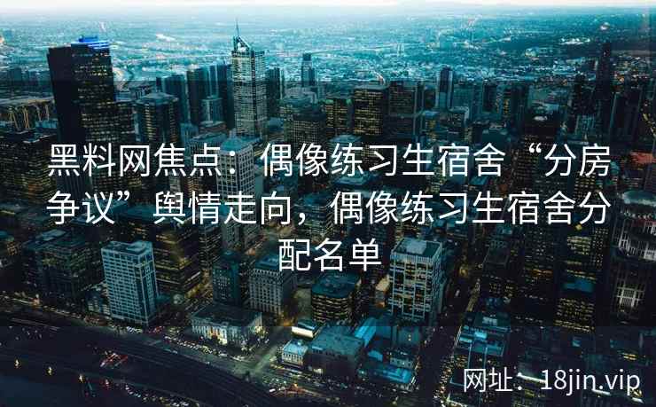 黑料网焦点：偶像练习生宿舍“分房争议”舆情走向，偶像练习生宿舍分配名单