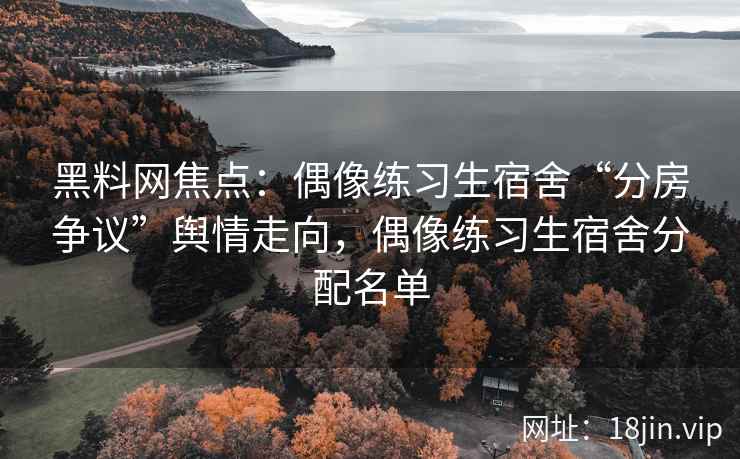 黑料网焦点：偶像练习生宿舍“分房争议”舆情走向，偶像练习生宿舍分配名单