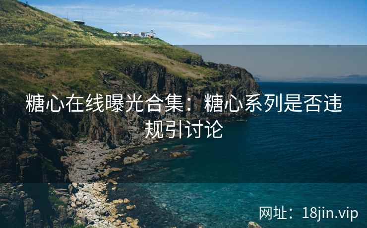 糖心在线曝光合集：糖心系列是否违规引讨论
