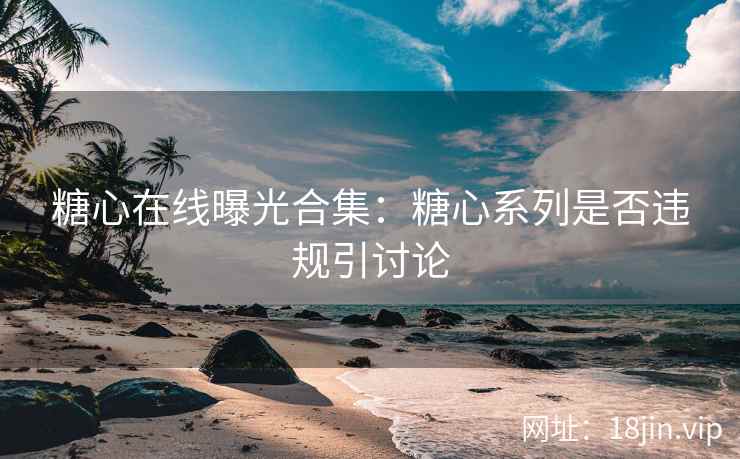 糖心在线曝光合集：糖心系列是否违规引讨论