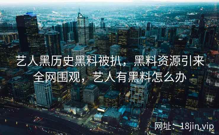艺人黑历史黑料被扒，黑料资源引来全网围观，艺人有黑料怎么办