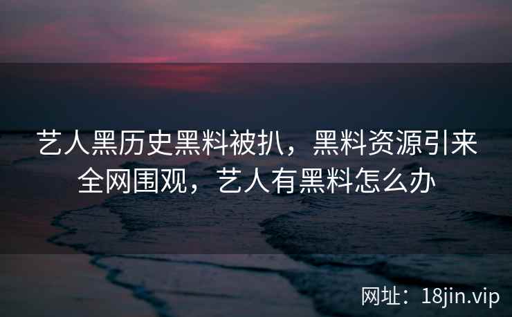 艺人黑历史黑料被扒，黑料资源引来全网围观，艺人有黑料怎么办