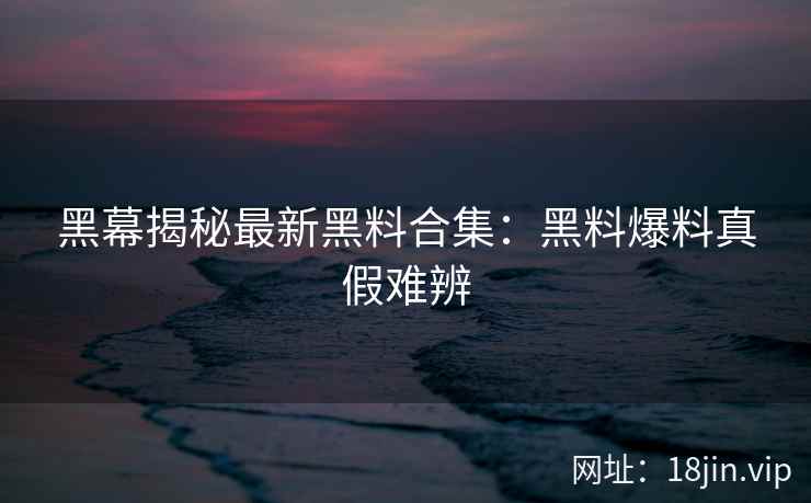 黑幕揭秘最新黑料合集：黑料爆料真假难辨