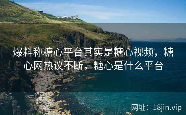 爆料称糖心平台其实是糖心视频，糖心网热议不断，糖心是什么平台