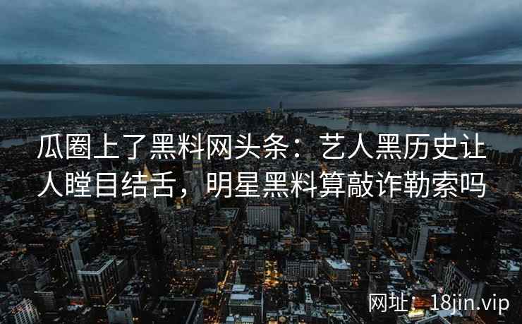 瓜圈上了黑料网头条：艺人黑历史让人瞠目结舌，明星黑料算敲诈勒索吗