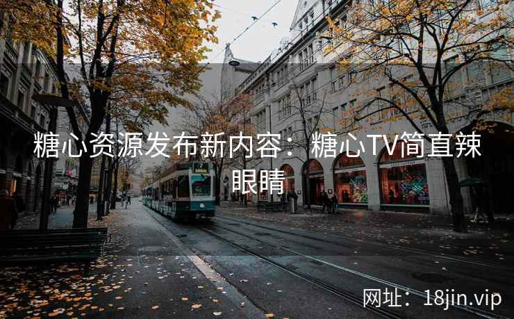 糖心资源发布新内容：糖心TV简直辣眼睛