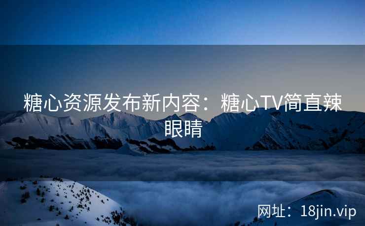 糖心资源发布新内容：糖心TV简直辣眼睛