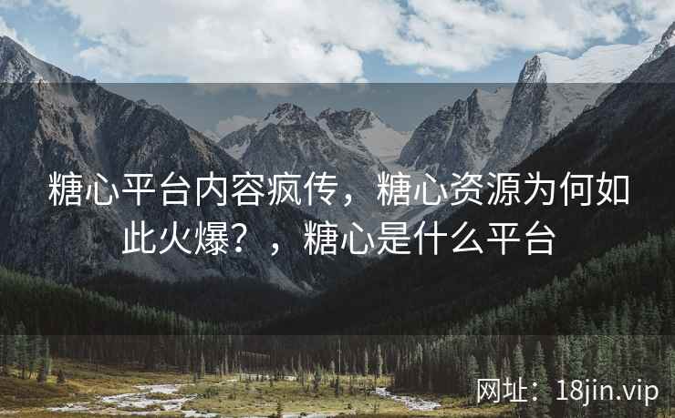 糖心平台内容疯传，糖心资源为何如此火爆？，糖心是什么平台