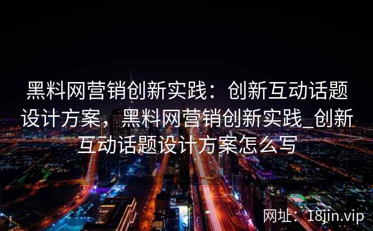 黑料网营销创新实践：创新互动话题设计方案，黑料网营销创新实践_创新互动话题设计方案怎么写