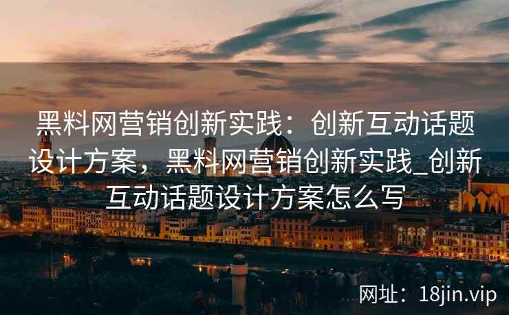 黑料网营销创新实践：创新互动话题设计方案，黑料网营销创新实践_创新互动话题设计方案怎么写