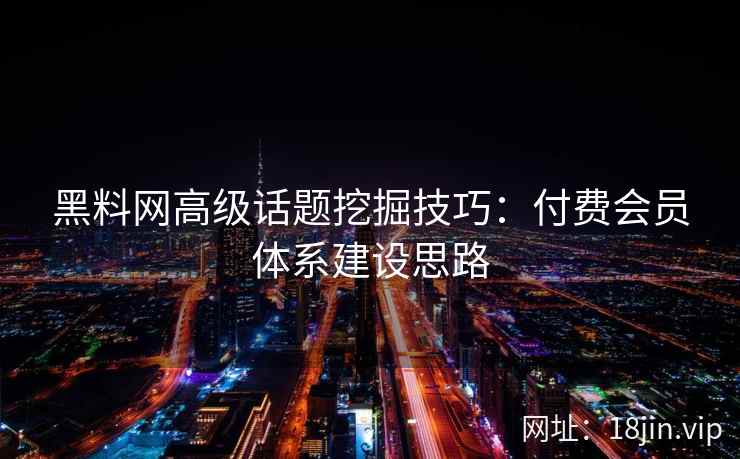 黑料网高级话题挖掘技巧：付费会员体系建设思路