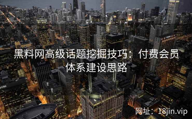 黑料网高级话题挖掘技巧：付费会员体系建设思路