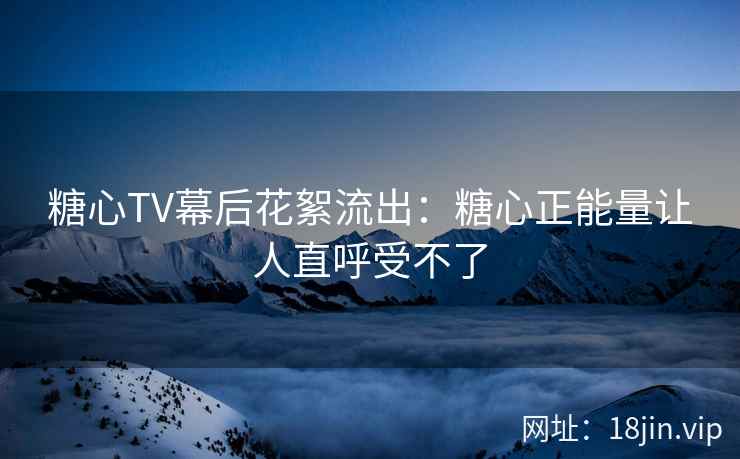糖心TV幕后花絮流出：糖心正能量让人直呼受不了