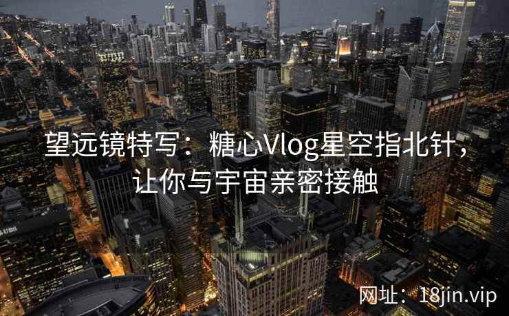 望远镜特写：糖心Vlog星空指北针，让你与宇宙亲密接触