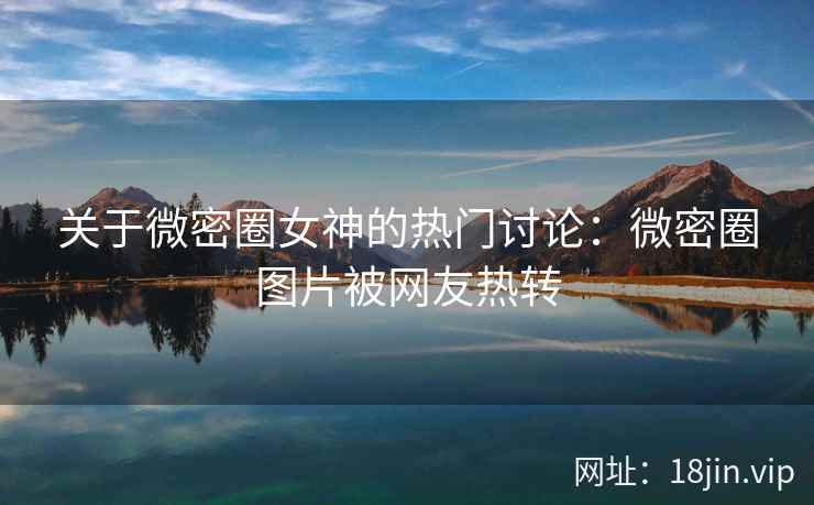 关于微密圈女神的热门讨论：微密圈图片被网友热转