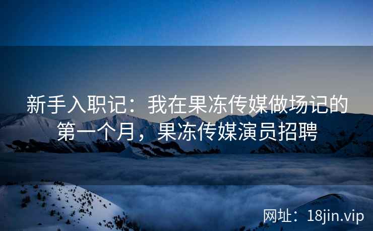 新手入职记：我在果冻传媒做场记的第一个月，果冻传媒演员招聘