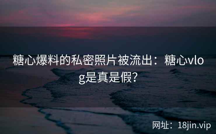 糖心爆料的私密照片被流出：糖心vlog是真是假？