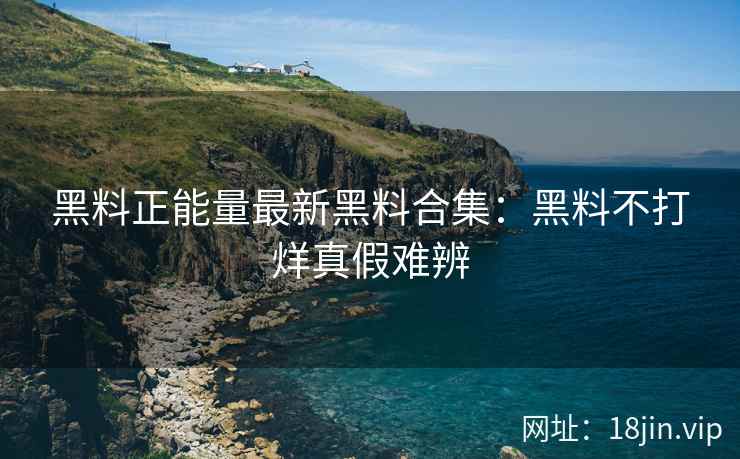 黑料正能量最新黑料合集：黑料不打烊真假难辨