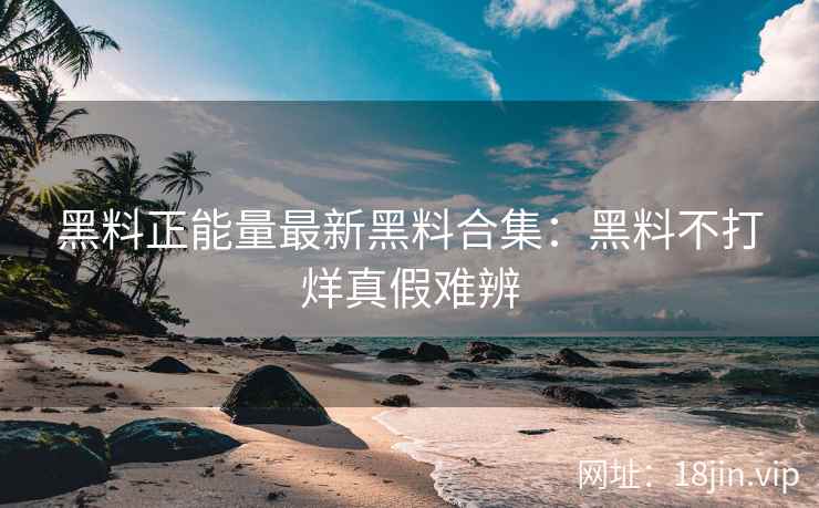 黑料正能量最新黑料合集：黑料不打烊真假难辨
