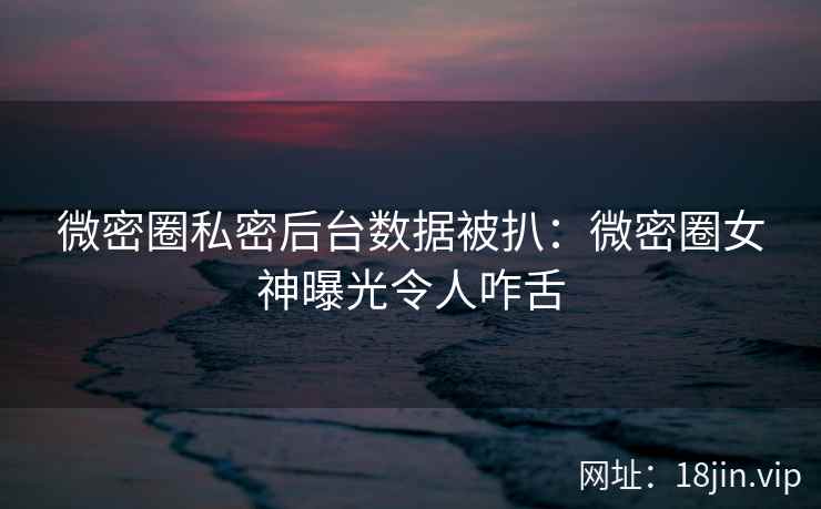微密圈私密后台数据被扒：微密圈女神曝光令人咋舌