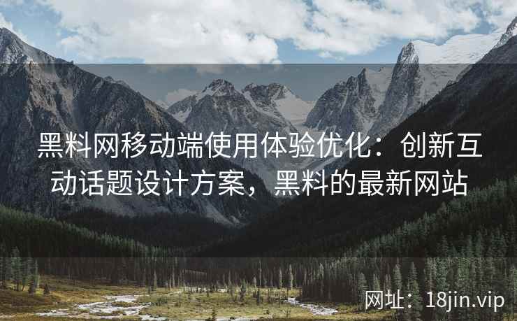 黑料网移动端使用体验优化：创新互动话题设计方案，黑料的最新网站
