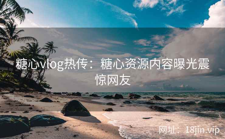 糖心vlog热传：糖心资源内容曝光震惊网友