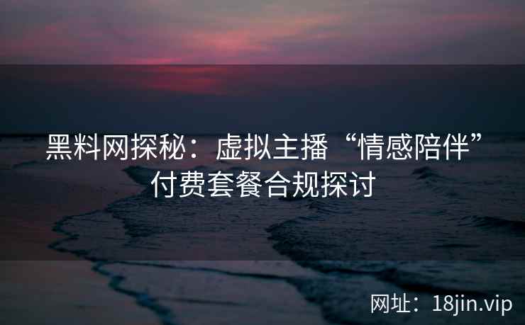 黑料网探秘：虚拟主播“情感陪伴”付费套餐合规探讨