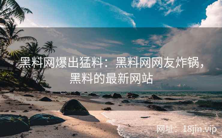 黑料网爆出猛料：黑料网网友炸锅，黑料的最新网站