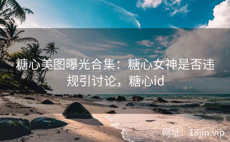 糖心美图曝光合集：糖心女神是否违规引讨论，糖心id