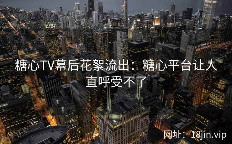 糖心TV幕后花絮流出：糖心平台让人直呼受不了