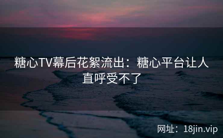糖心TV幕后花絮流出：糖心平台让人直呼受不了