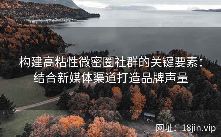 构建高粘性微密圈社群的关键要素：结合新媒体渠道打造品牌声量