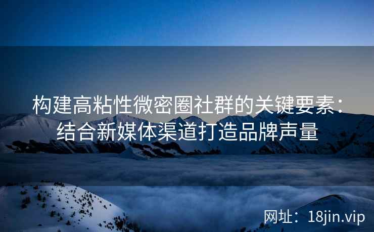 构建高粘性微密圈社群的关键要素：结合新媒体渠道打造品牌声量