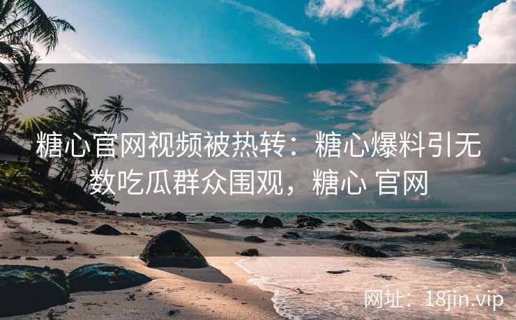 糖心官网视频被热转：糖心爆料引无数吃瓜群众围观，糖心 官网