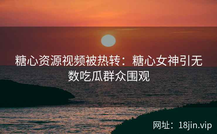 糖心资源视频被热转：糖心女神引无数吃瓜群众围观