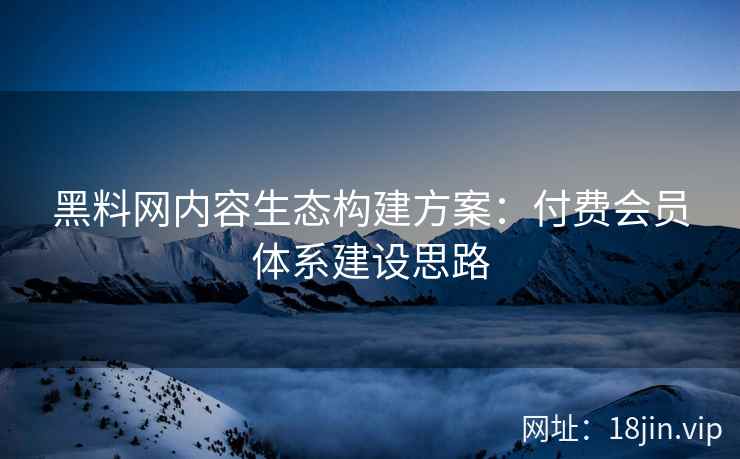 黑料网内容生态构建方案：付费会员体系建设思路